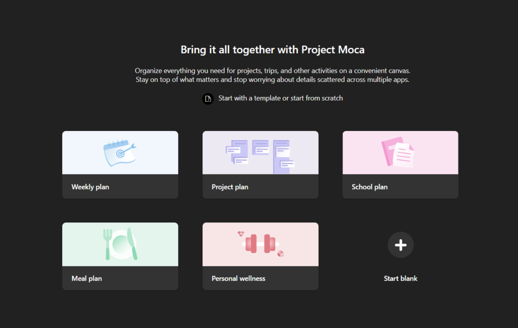 Bring it all together with Project Moca 
Organize everything you need for projects, trips, and other activities on a convenient canvas. 
Stay on top of what matters and stop worrying about details scattered across multiple apps. 
Start with a template or start from scratch 
Weekly plan 
Meal plan 
Project plan 
Personal wellness 
School plan 
Start blank 